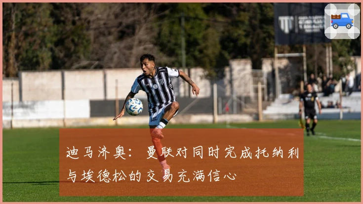 迪马济奥：曼联对同时完成托纳利与埃德松的交易充满信心