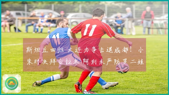斯坦丘回归 大连力争击退成都！小朱对决拜合拉木 阿利米严防罗二娃